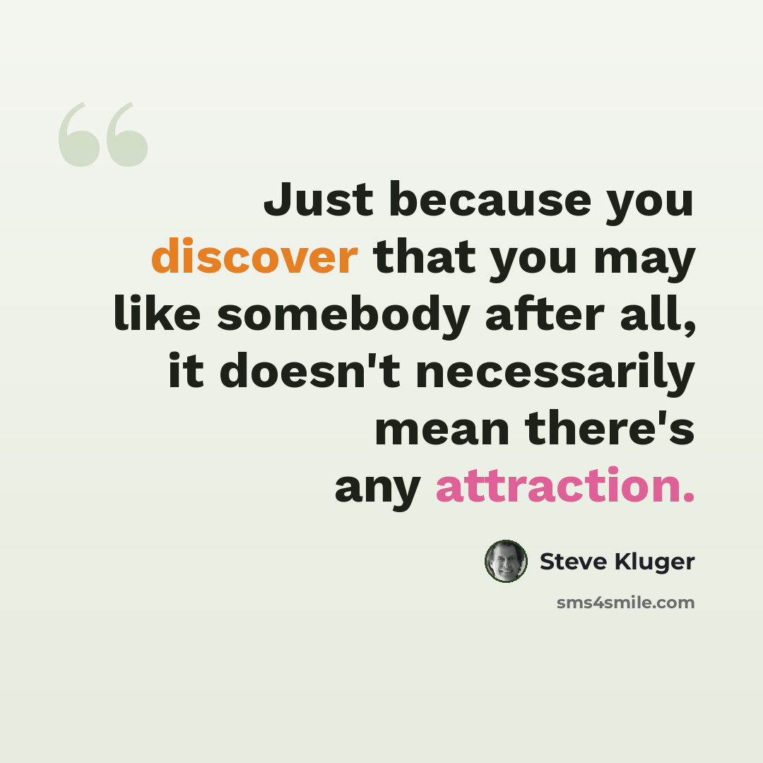 “Just because you discover that you may like somebody after all, it doesn't necessarily mean there's any attraction.” quote by Steve Kluger