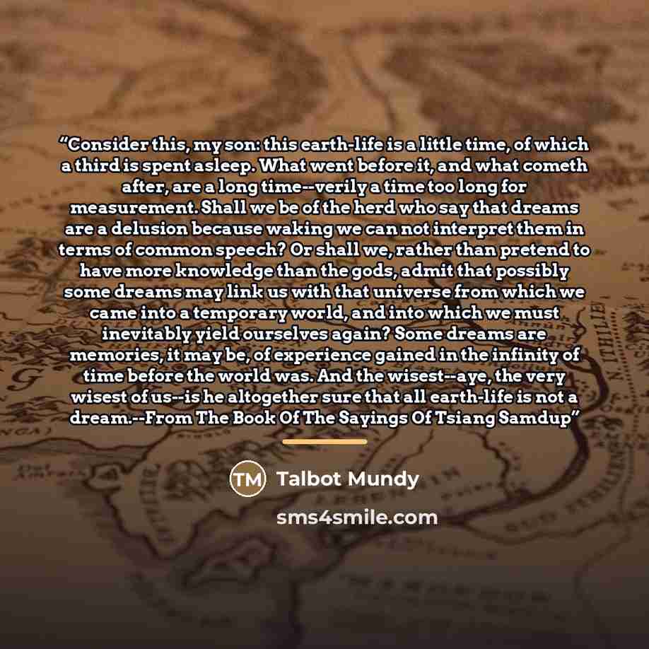 “Consider this, my son: this earth-life is a little time, of which a third is spent asleep. What went before it, and what cometh after, are a long time--verily a time too long for measurement. Shall we be of the herd who say that dreams are a delusion because waking we can not interpret them in…” quote by Talbot Mundy