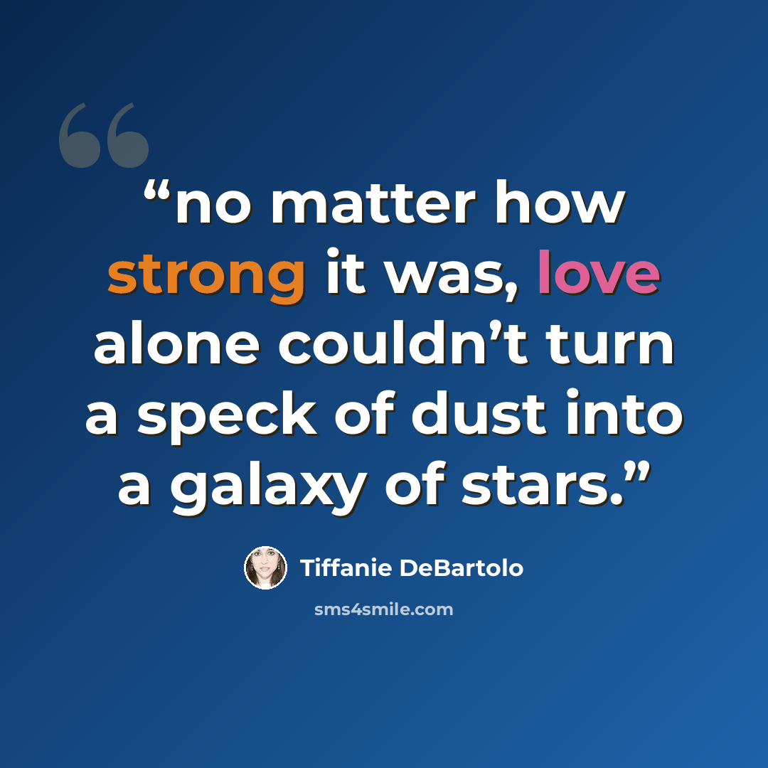 “no matter how strong it was, love alone couldn’t turn a speck of dust into a galaxy of stars.” quote by Tiffanie DeBartolo