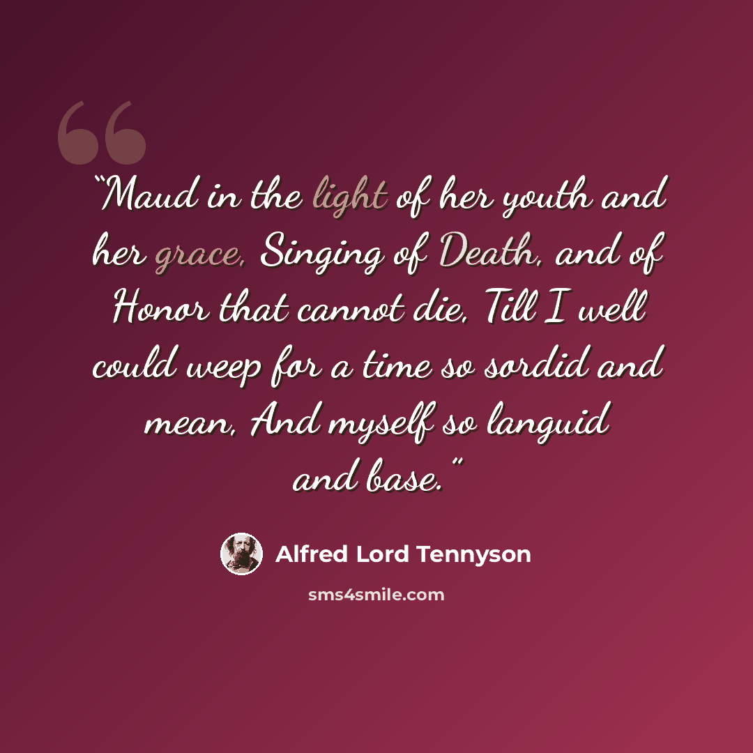 “Maud in the light of her youth and her grace, Singing of Death, and of Honor that cannot die, Till I well could weep for a time so sordid and mean, And myself so languid and base.” quote by Alfred Lord Tennyson