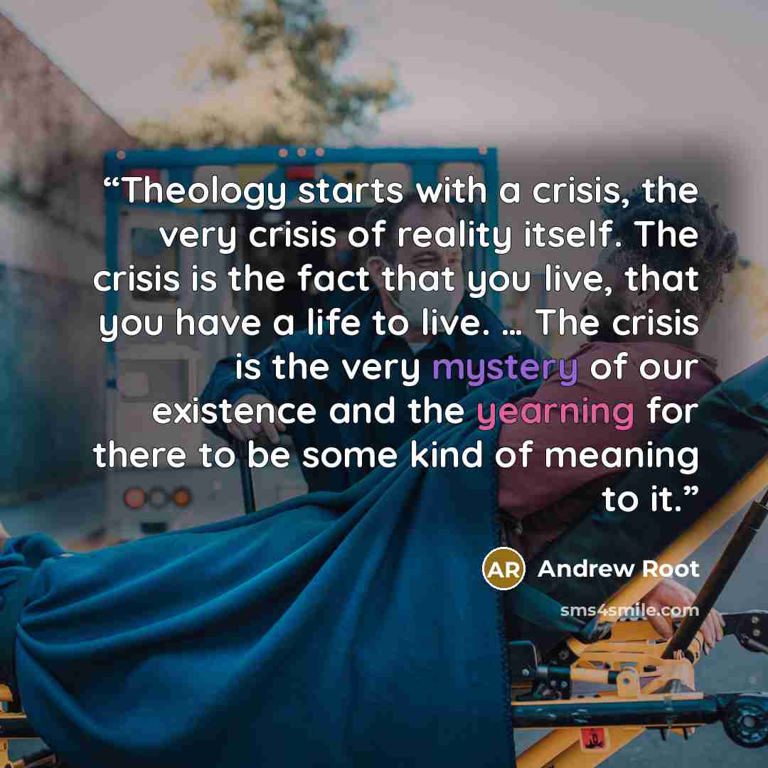 “Theology starts with a crisis, the very crisis of reality itself. The crisis is the fact that you live, that you have a life to live. … The crisis is the very mystery of our existence and the yearning for there to be some kind of meaning to it.” quote by Andrew Root