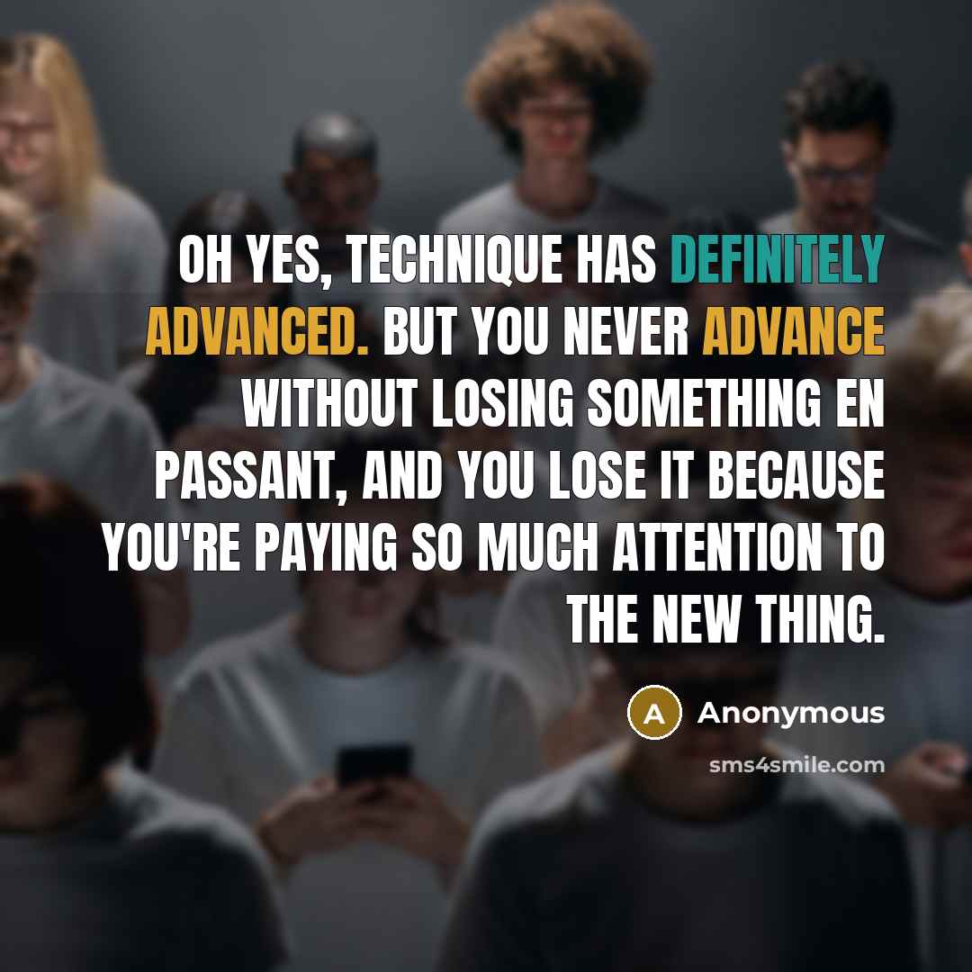 “Oh yes, technique has definitely advanced. But you never advance without losing something en passant, and you lose it because you're paying so much attention to the new thing.” quote by Anonymous