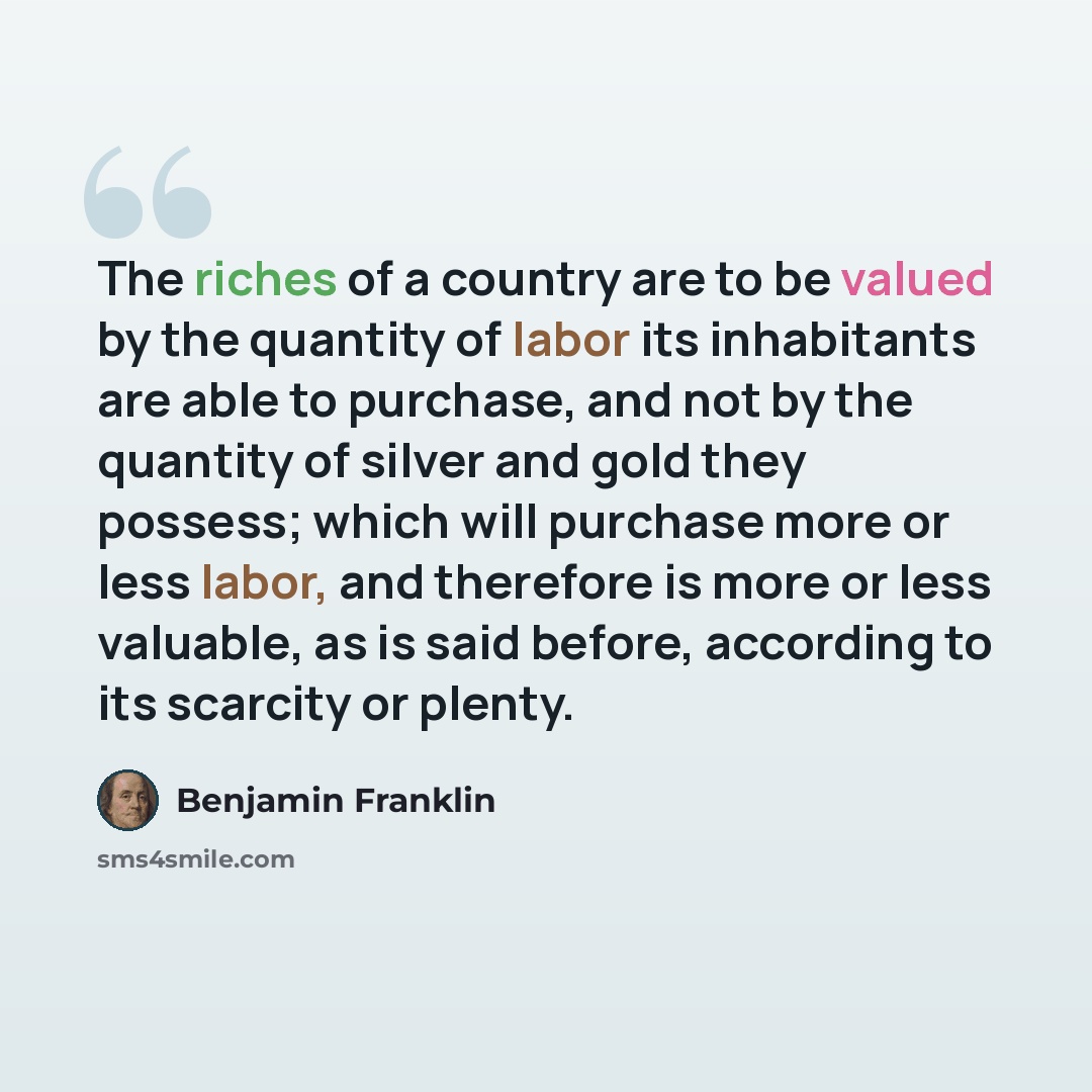 “The riches of a country are to be valued by the quantity of labor its inhabitants are able to purchase, and not by the quantity of silver and gold they possess; which will purchase more or less labor, and therefore is more or less valuable, as is said before, according to its scarcity or plenty.” quote by Benjamin Franklin