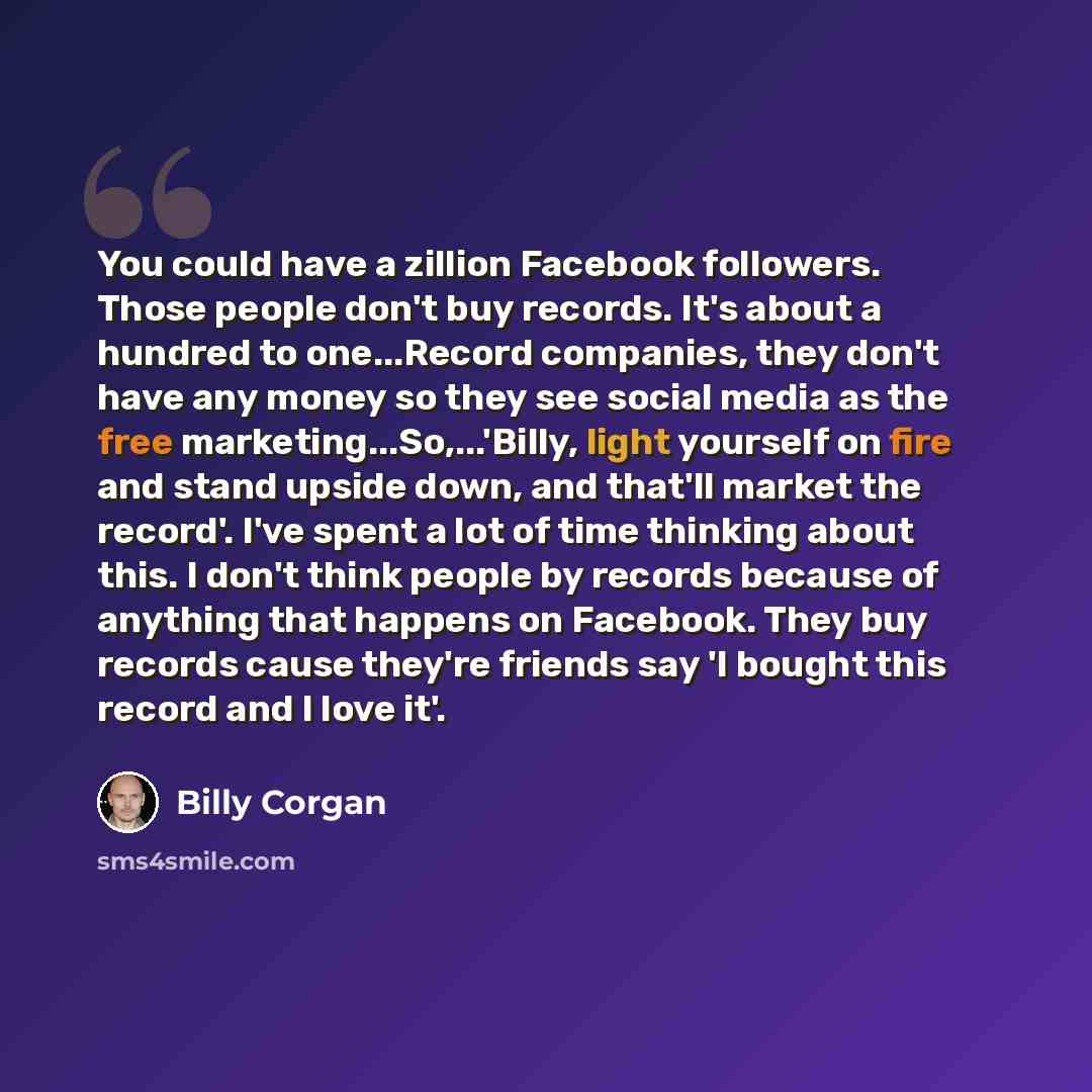 “You could have a zillion Facebook followers. Those people don't buy records. It's about a hundred to one...Record companies, they don't have any money so they see social media as the free marketing...So,...'Billy, light yourself on fire and stand upside down, and that'll market the record'. I've…” quote by Billy Corgan