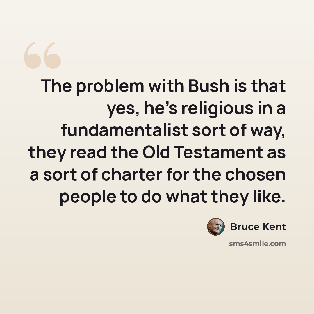“The problem with Bush is that yes, he's religious in a fundamentalist sort of way, they read the Old Testament as a sort of charter for the chosen people to do what they like.” quote by Bruce Kent