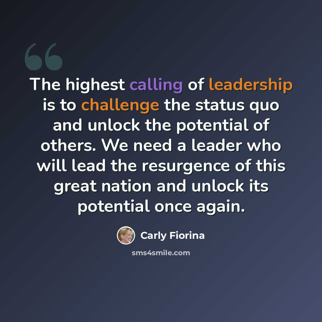 “The highest calling of leadership is to challenge the status quo and unlock the potential of others. We need a leader who will lead the resurgence of this great nation and unlock its potential once again.” quote by Carly Fiorina