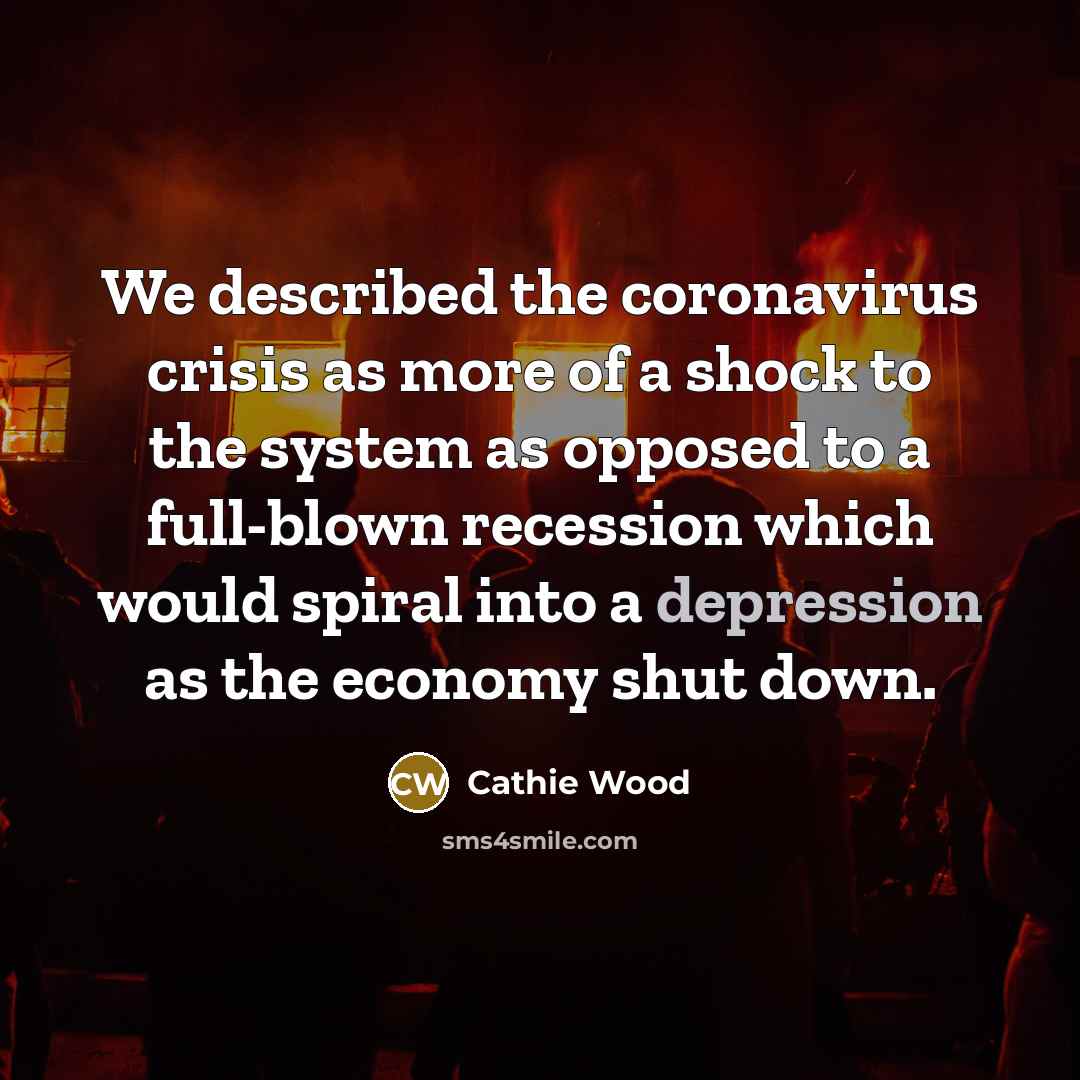 “We described the coronavirus crisis as more of a shock to the system as opposed to a full-blown recession which would spiral into a depression as the economy shut down.” quote by Cathie Wood