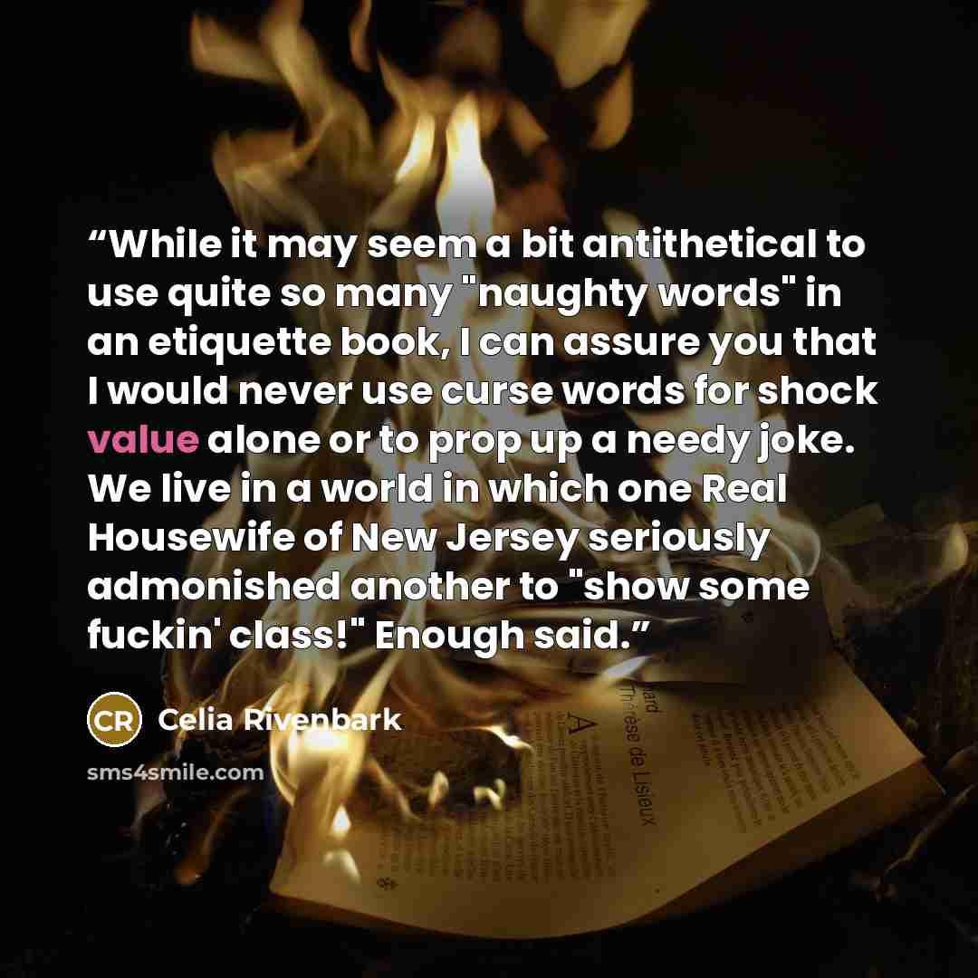 “While it may seem a bit antithetical to use quite so many "naughty words" in an etiquette book, I can assure you that I would never use curse words for shock value alone or to prop up a needy joke. We live in a world in which one Real Housewife of New Jersey seriously admonished another to "show…” quote by Celia Rivenbark
