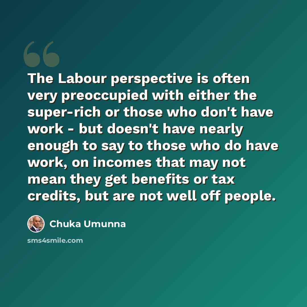 “The Labour perspective is often very preoccupied with either the super-rich or those who don't have work - but doesn't have nearly enough to say to those who do have work, on incomes that may not mean they get benefits or tax credits, but are not well off people.” quote by Chuka Umunna
