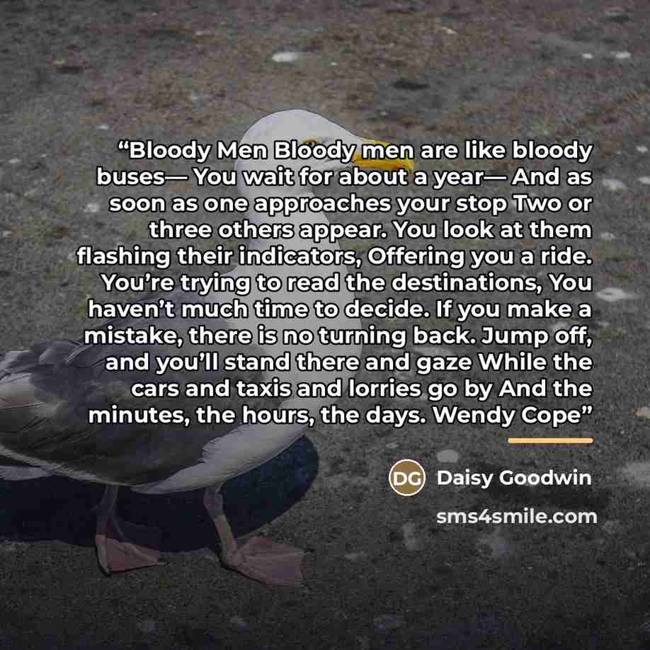 “Bloody Men Bloody men are like bloody buses— You wait for about a year— And as soon as one approaches your stop Two or three others appear. You look at them flashing their indicators, Offering you a ride. You’re trying to read the destinations, You haven’t much time to decide. If you make a…” quote by Daisy Goodwin