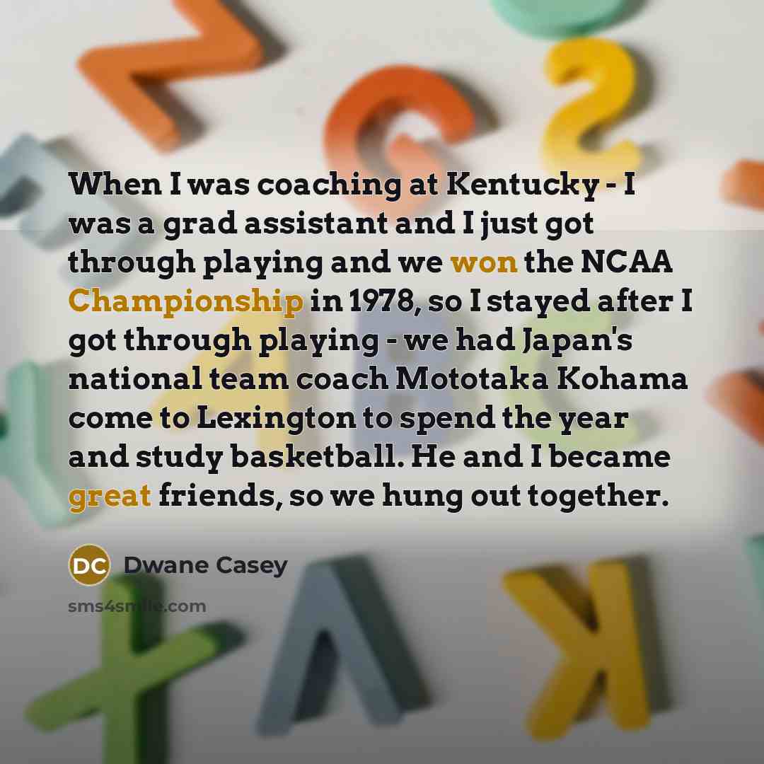 “When I was coaching at Kentucky - I was a grad assistant and I just got through playing and we won the NCAA Championship in 1978, so I stayed after I got through playing - we had Japan's national team coach Mototaka Kohama come to Lexington to spend the year and study basketball. He and I became…” quote by Dwane Casey