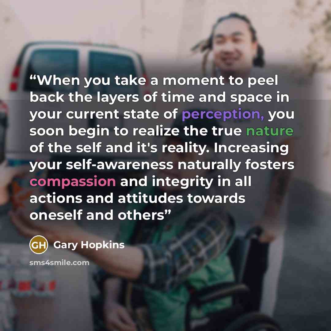 “When you take a moment to peel back the layers of time and space in your current state of perception, you soon begin to realize the true nature of the self and it's reality. Increasing your self-awareness naturally fosters compassion and integrity in all actions and attitudes towards oneself and…” quote by Gary Hopkins