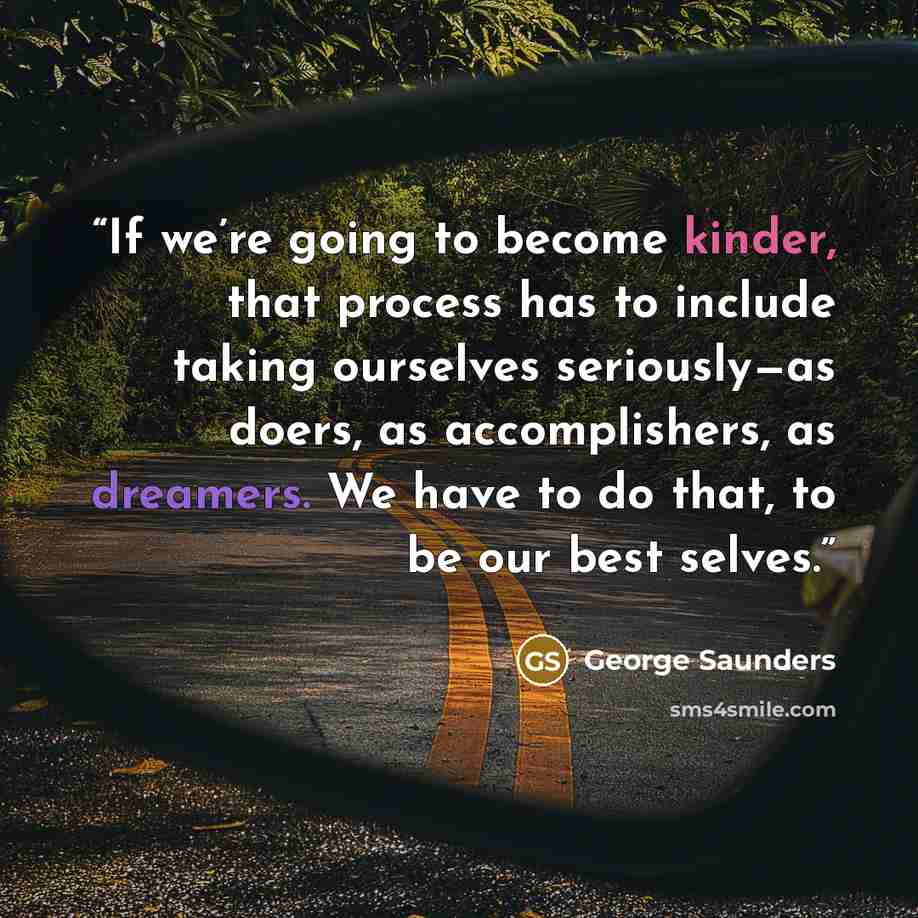 “If we’re going to become kinder, that process has to include taking ourselves seriously—as doers, as accomplishers, as dreamers. We have to do that, to be our best selves.” quote by George Saunders