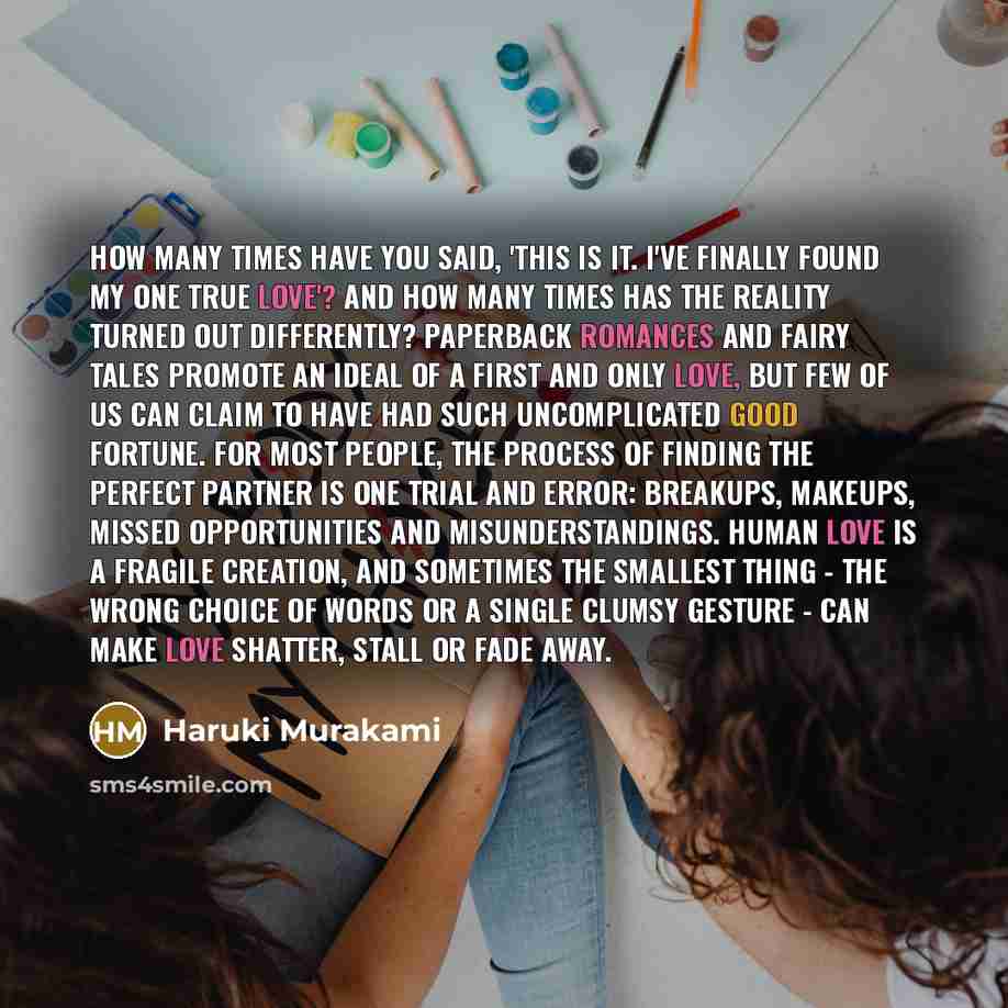 “How many times have you said, 'This is it. I've finally found my one true love'? And how many times has the reality turned out differently? Paperback romances and fairy tales promote an ideal of a first and only love, but few of us can claim to have had such uncomplicated good fortune. For most…” quote by Haruki Murakami