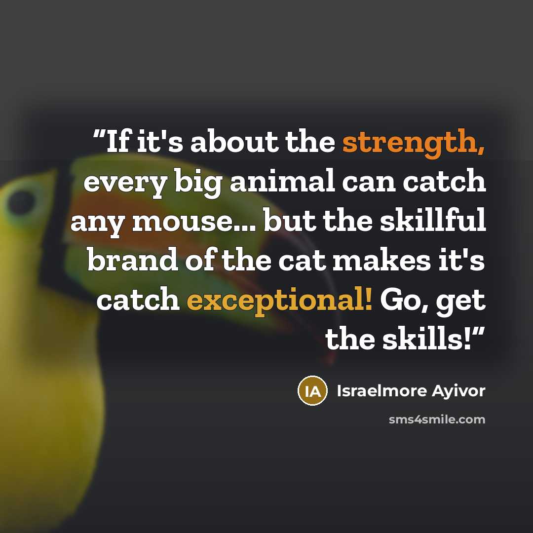 “If it's about the strength, every big animal can catch any mouse... but the skillful brand of the cat makes it's catch exceptional! Go, get the skills!” quote by Israelmore Ayivor