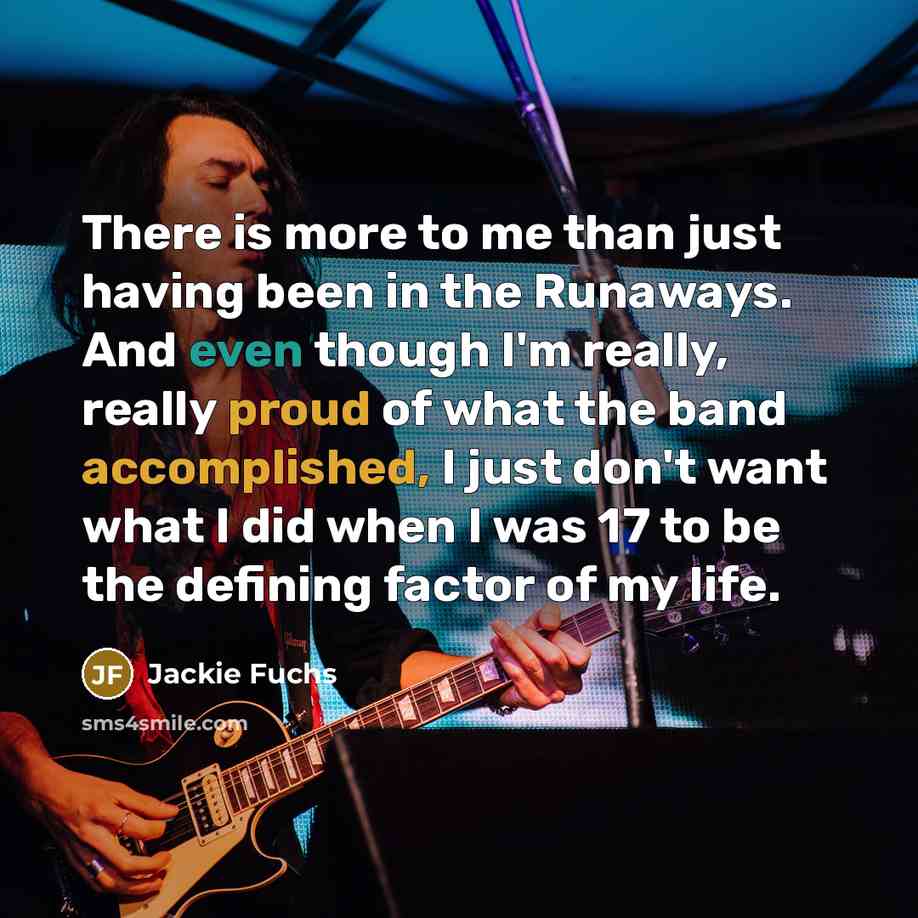 “There is more to me than just having been in the Runaways. And even though I'm really, really proud of what the band accomplished, I just don't want what I did when I was 17 to be the defining factor of my life.” quote by Jackie Fuchs
