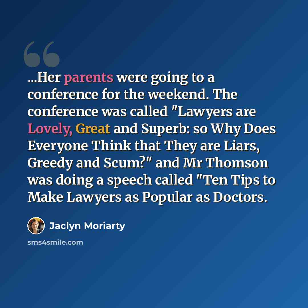 “...Her parents were going to a conference for the weekend. The conference was called "Lawyers are Lovely, Great and Superb: so Why Does Everyone Think that They are Liars, Greedy and Scum?" and Mr Thomson was doing a speech called "Ten Tips to Make Lawyers as Popular as Doctors.” quote by Jaclyn Moriarty