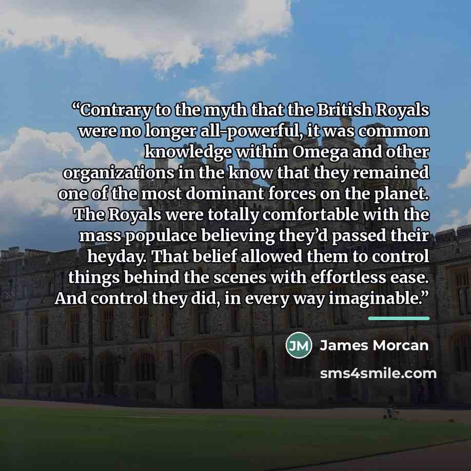 “Contrary to the myth that the British Royals were no longer all-powerful, it was common knowledge within Omega and other organizations in the know that they remained one of the most dominant forces on the planet. The Royals were totally comfortable with the mass populace believing they’d passed…” quote by James Morcan