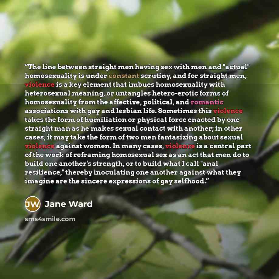 “The line between straight men having sex with men and "actual" homosexuality is under constant scrutiny, and for straight men, violence is a key element that imbues homosexuality with heterosexual meaning, or untangles hetero-erotic forms of homosexuality from the affective, political, and…” quote by Jane Ward