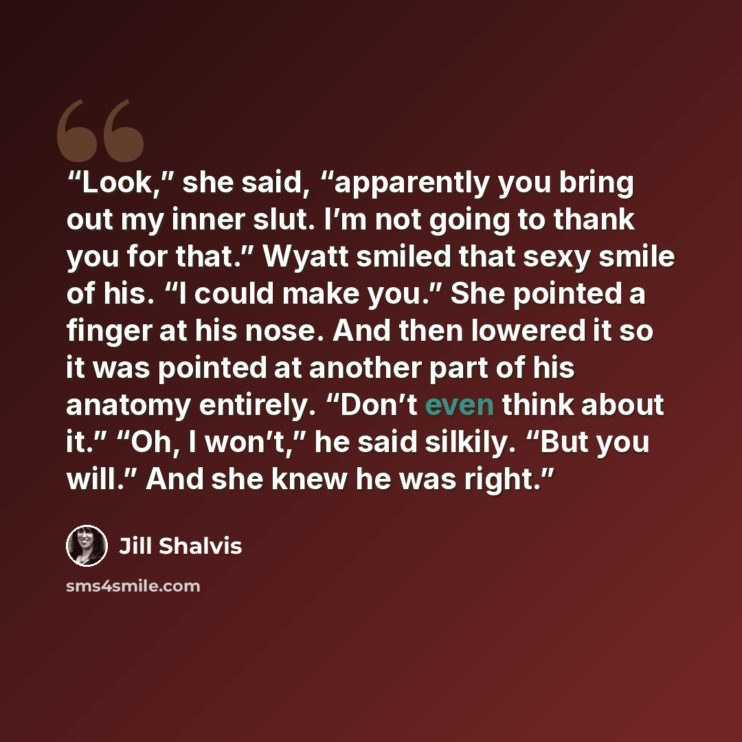 “Look,” she said, “apparently you bring out my inner slut. I’m not going to thank you for that.” Wyatt smiled that sexy smile of his. “I could make you.” She pointed a finger at his nose. And then lowered it so it was pointed at another part of his anatomy entirely. “Don’t even think about it.”…” quote by Jill Shalvis