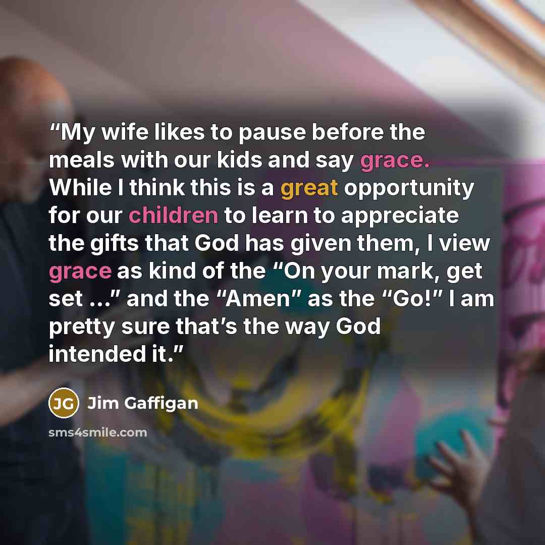 “My wife likes to pause before the meals with our kids and say grace. While I think this is a great opportunity for our children to learn to appreciate the gifts that God has given them, I view grace as kind of the “On your mark, get set …” and the “Amen” as the “Go!” I am pretty sure that’s the…” quote by Jim Gaffigan