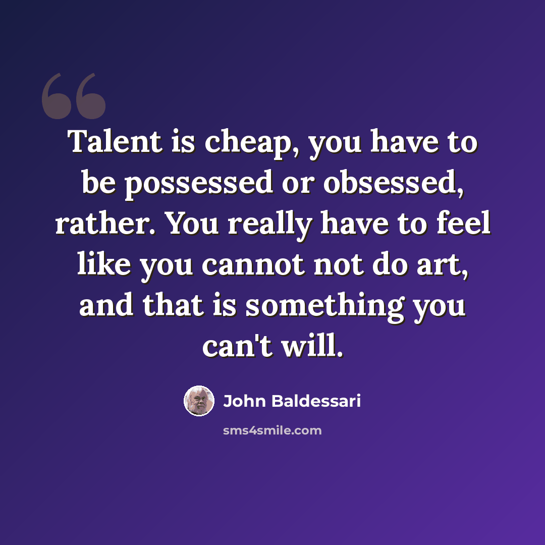 “Talent is cheap, you have to be possessed or obsessed, rather. You really have to feel like you cannot not do art, and that is something you can't will.” quote by John Baldessari