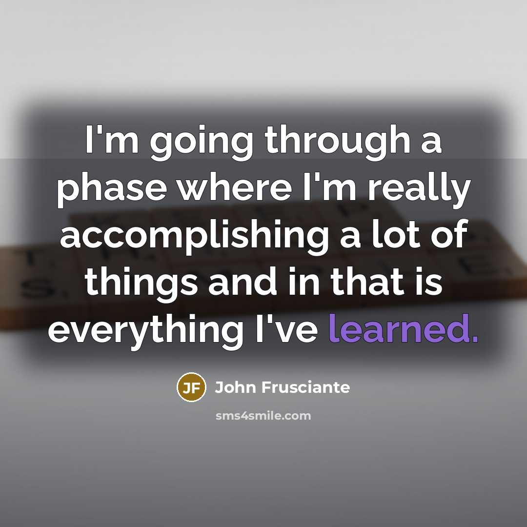“I'm going through a phase where I'm really accomplishing a lot of things and in that is everything I've learned.” quote by John Frusciante