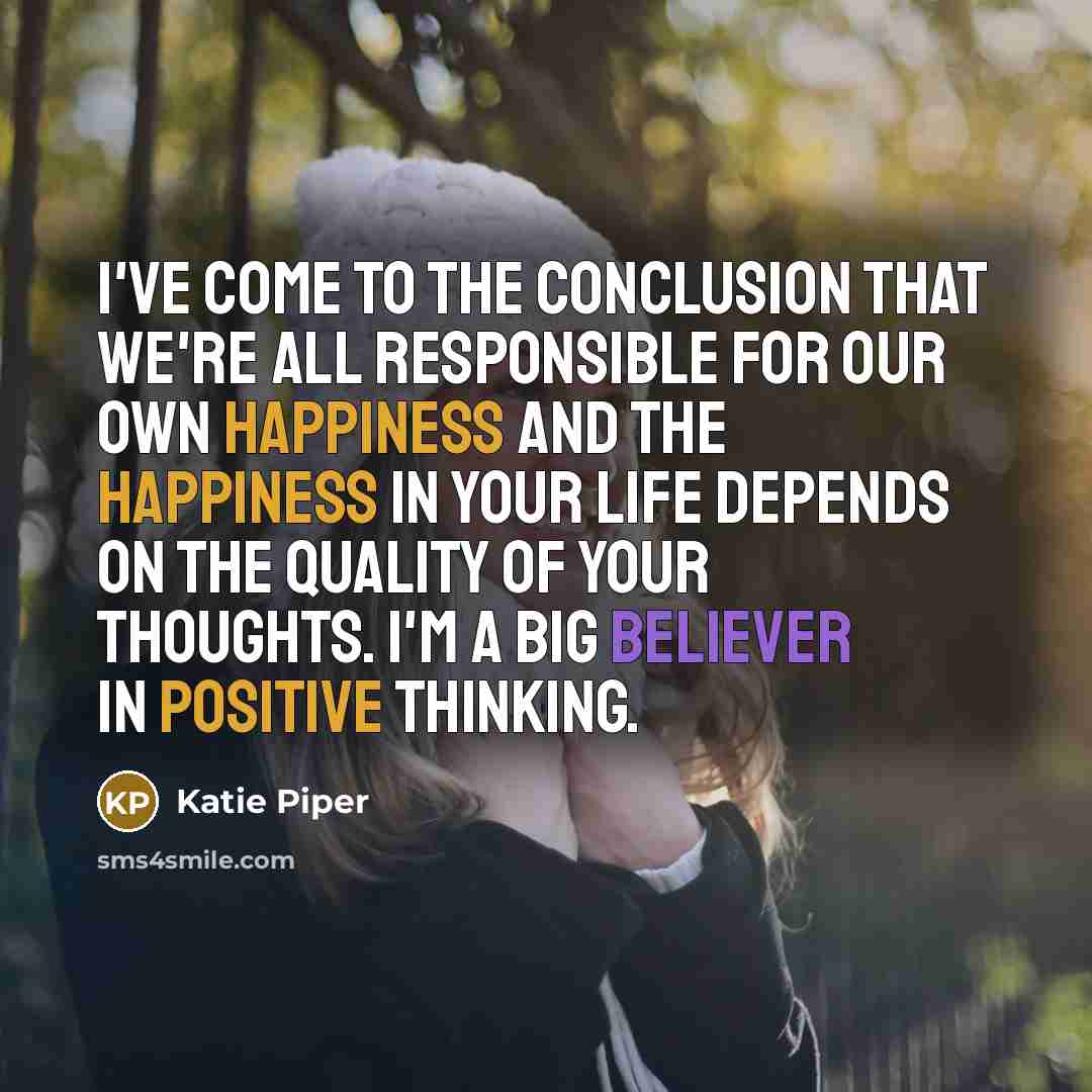 “I've come to the conclusion that we're all responsible for our own happiness and the happiness in your life depends on the quality of your thoughts. I'm a big believer in positive thinking.” quote by Katie Piper