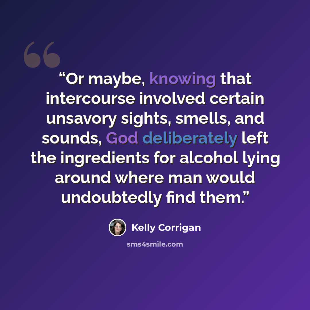 “Or maybe, knowing that intercourse involved certain unsavory sights, smells, and sounds, God deliberately left the ingredients for alcohol lying around where man would undoubtedly find them.” quote by Kelly Corrigan