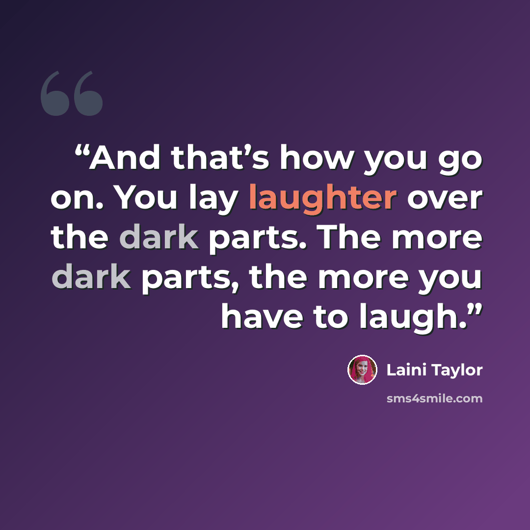 “And that’s how you go on. You lay laughter over the dark parts. The more dark parts, the more you have to laugh.” quote by Laini Taylor