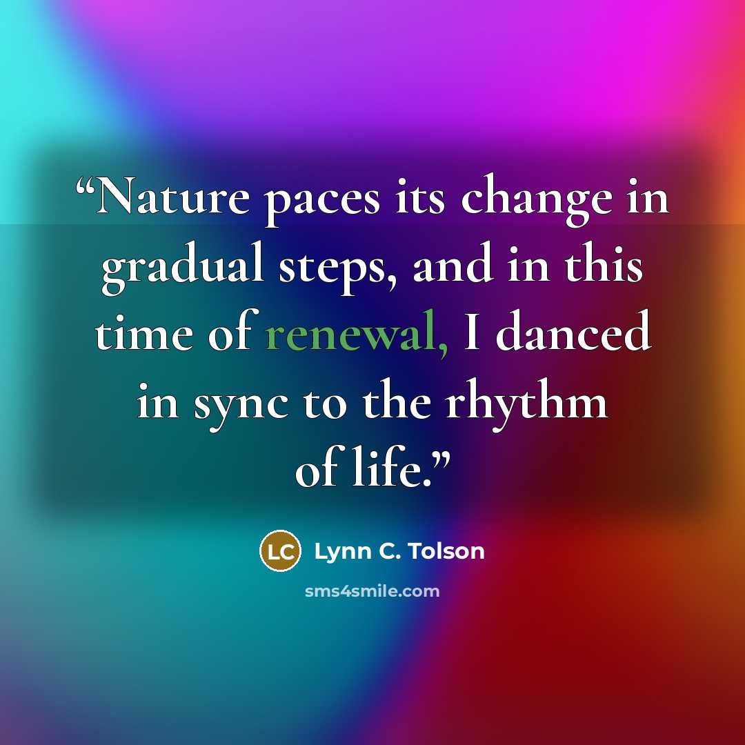 “Nature paces its change in gradual steps, and in this time of renewal, I danced in sync to the rhythm of life.” quote by Lynn C. Tolson