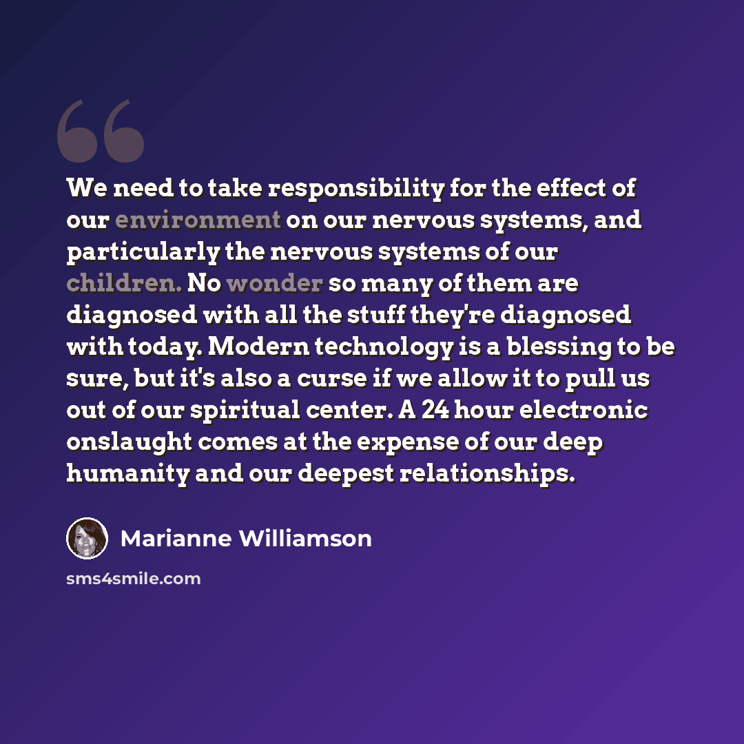 “We need to take responsibility for the effect of our environment on our nervous systems, and particularly the nervous systems of our children. No wonder so many of them are diagnosed with all the stuff they're diagnosed with today. Modern technology is a blessing to be sure, but it's also a curse…” quote by Marianne Williamson