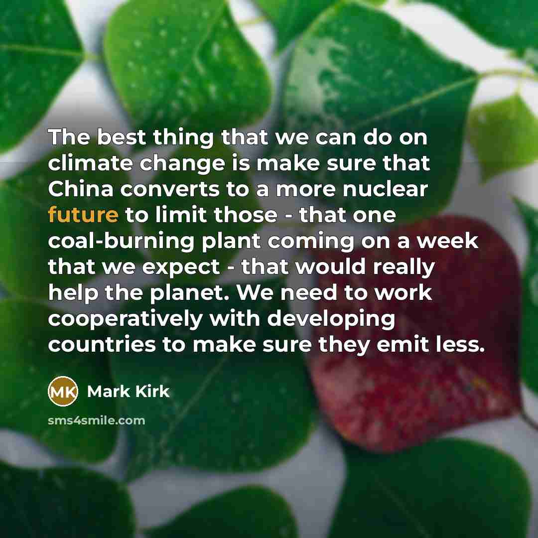 “The best thing that we can do on climate change is make sure that China converts to a more nuclear future to limit those - that one coal-burning plant coming on a week that we expect - that would really help the planet. We need to work cooperatively with developing countries to make sure they emit…” quote by Mark Kirk