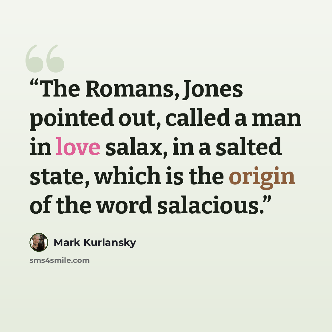 “The Romans, Jones pointed out, called a man in love salax, in a salted state, which is the origin of the word salacious.” quote by Mark Kurlansky