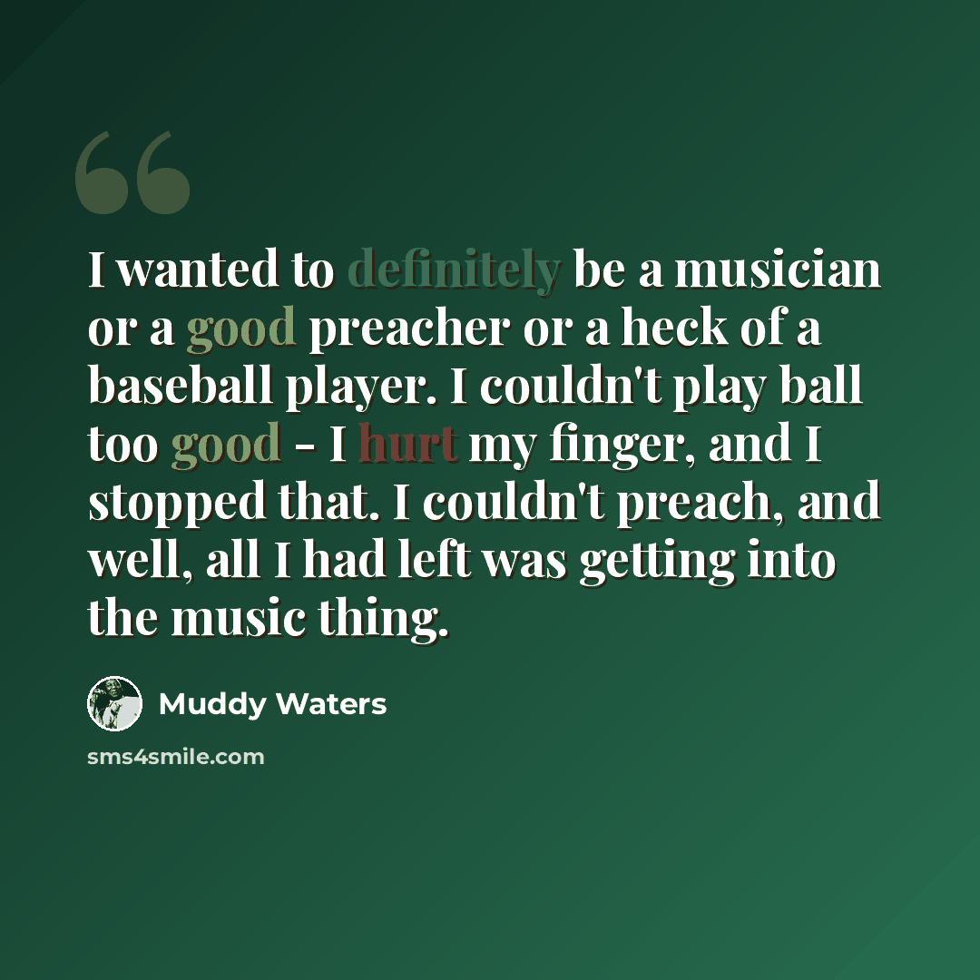 “I wanted to definitely be a musician or a good preacher or a heck of a baseball player. I couldn't play ball too good - I hurt my finger, and I stopped that. I couldn't preach, and well, all I had left was getting into the music thing.” quote by Muddy Waters