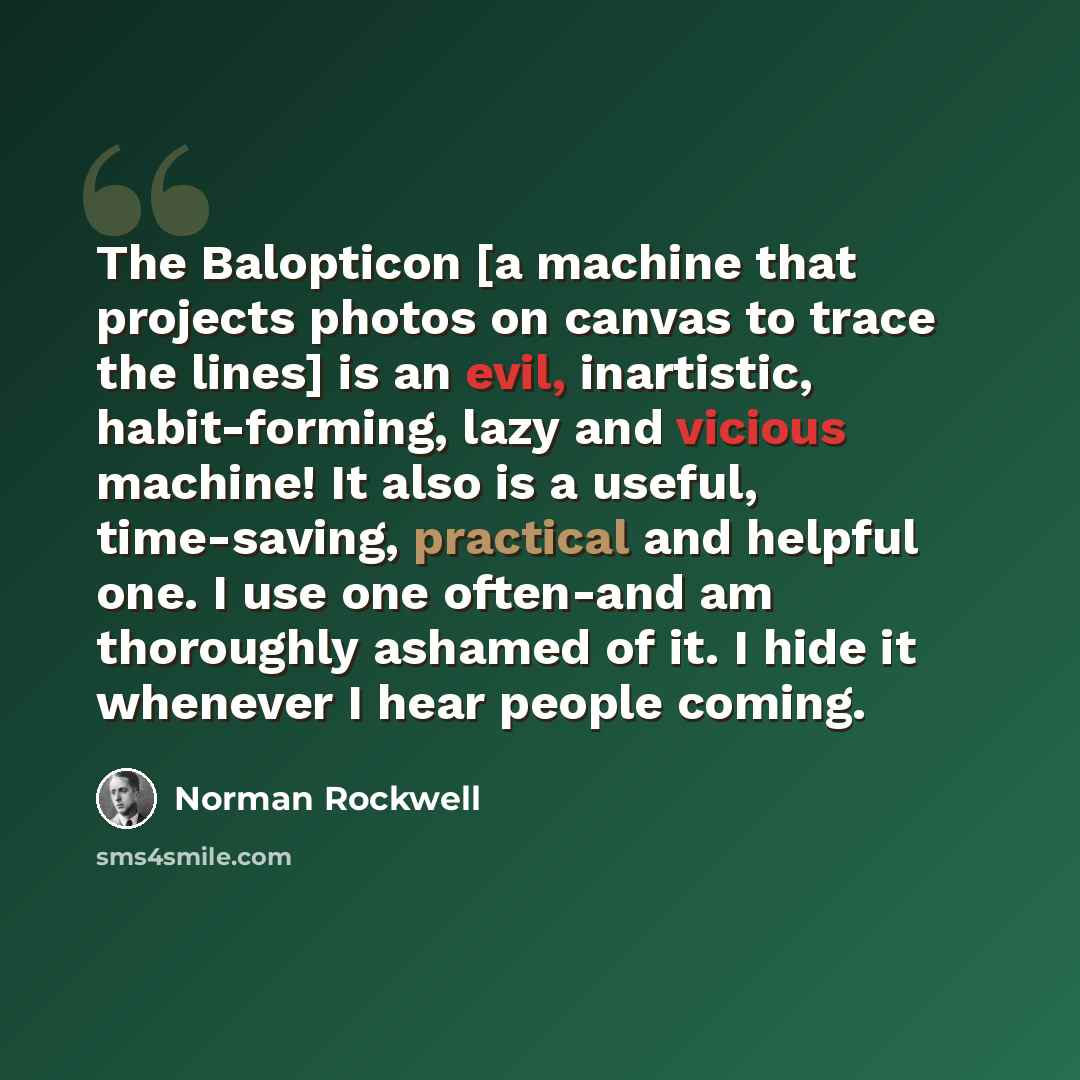 “The Balopticon [a machine that projects photos on canvas to trace the lines] is an evil, inartistic, habit-forming, lazy and vicious machine! It also is a useful, time-saving, practical and helpful one. I use one often-and am thoroughly ashamed of it. I hide it whenever I hear people coming.” quote by Norman Rockwell