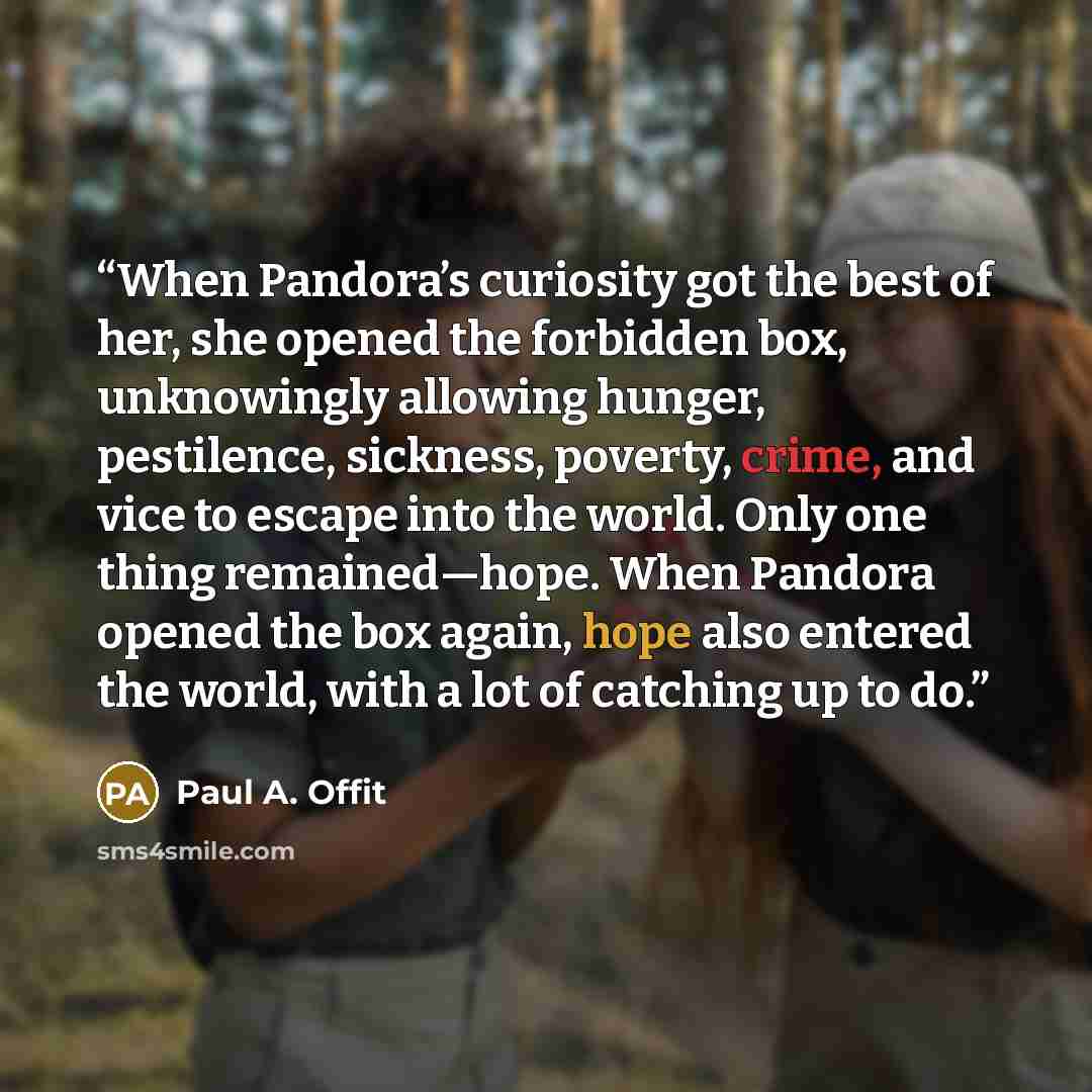 “When Pandora’s curiosity got the best of her, she opened the forbidden box, unknowingly allowing hunger, pestilence, sickness, poverty, crime, and vice to escape into the world. Only one thing remained—hope. When Pandora opened the box again, hope also entered the world, with a lot of catching up…” quote by Paul A. Offit