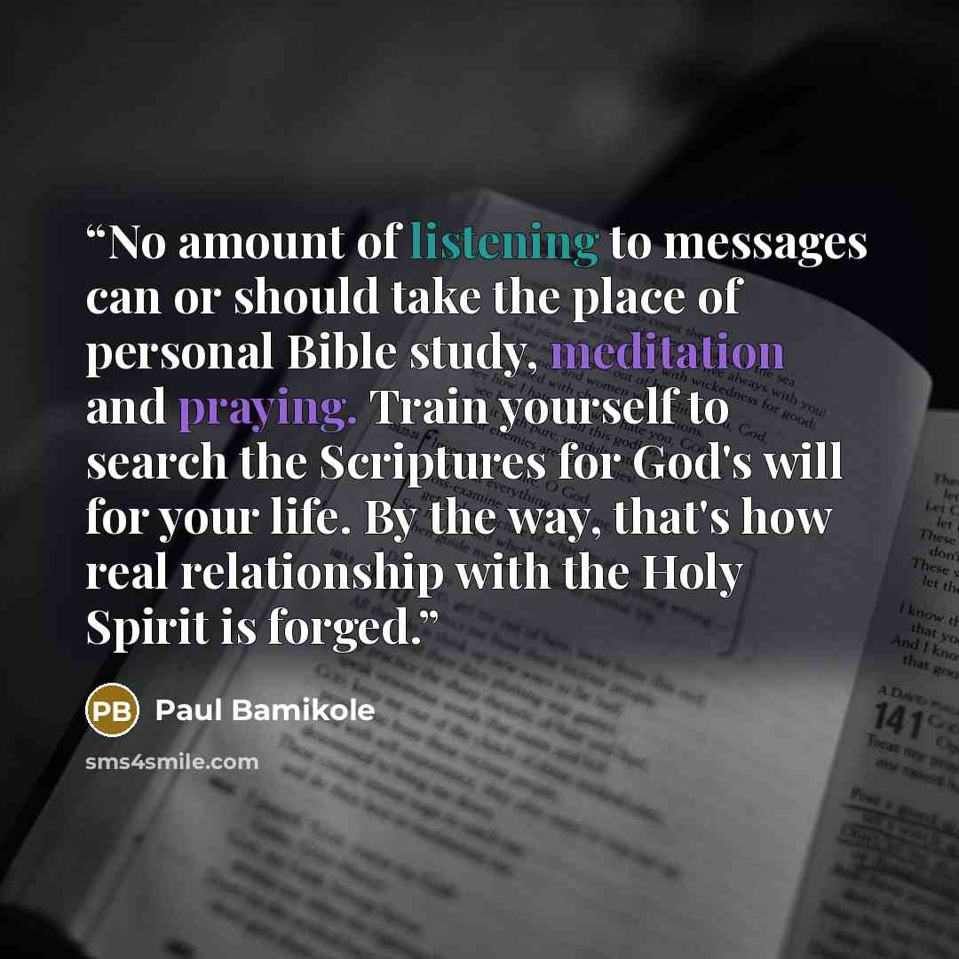 “No amount of listening to messages can or should take the place of personal Bible study, meditation and praying. Train yourself to search the Scriptures for God's will for your life. By the way, that's how real relationship with the Holy Spirit is forged.” quote by Paul Bamikole