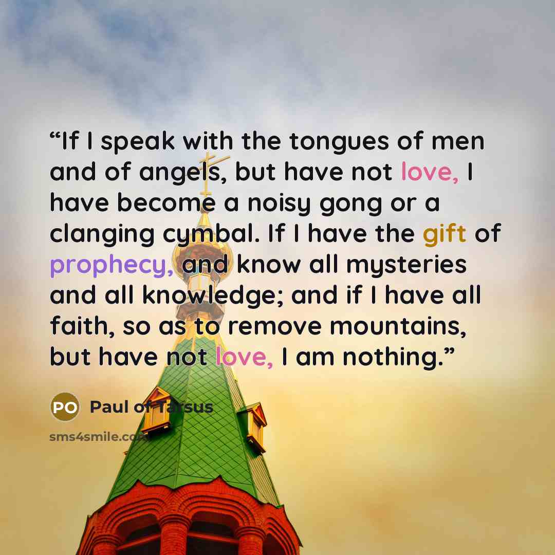“If I speak with the tongues of men and of angels, but have not love, I have become a noisy gong or a clanging cymbal. If I have the gift of prophecy, and know all mysteries and all knowledge; and if I have all faith, so as to remove mountains, but have not love, I am nothing.” quote by Paul of Tarsus
