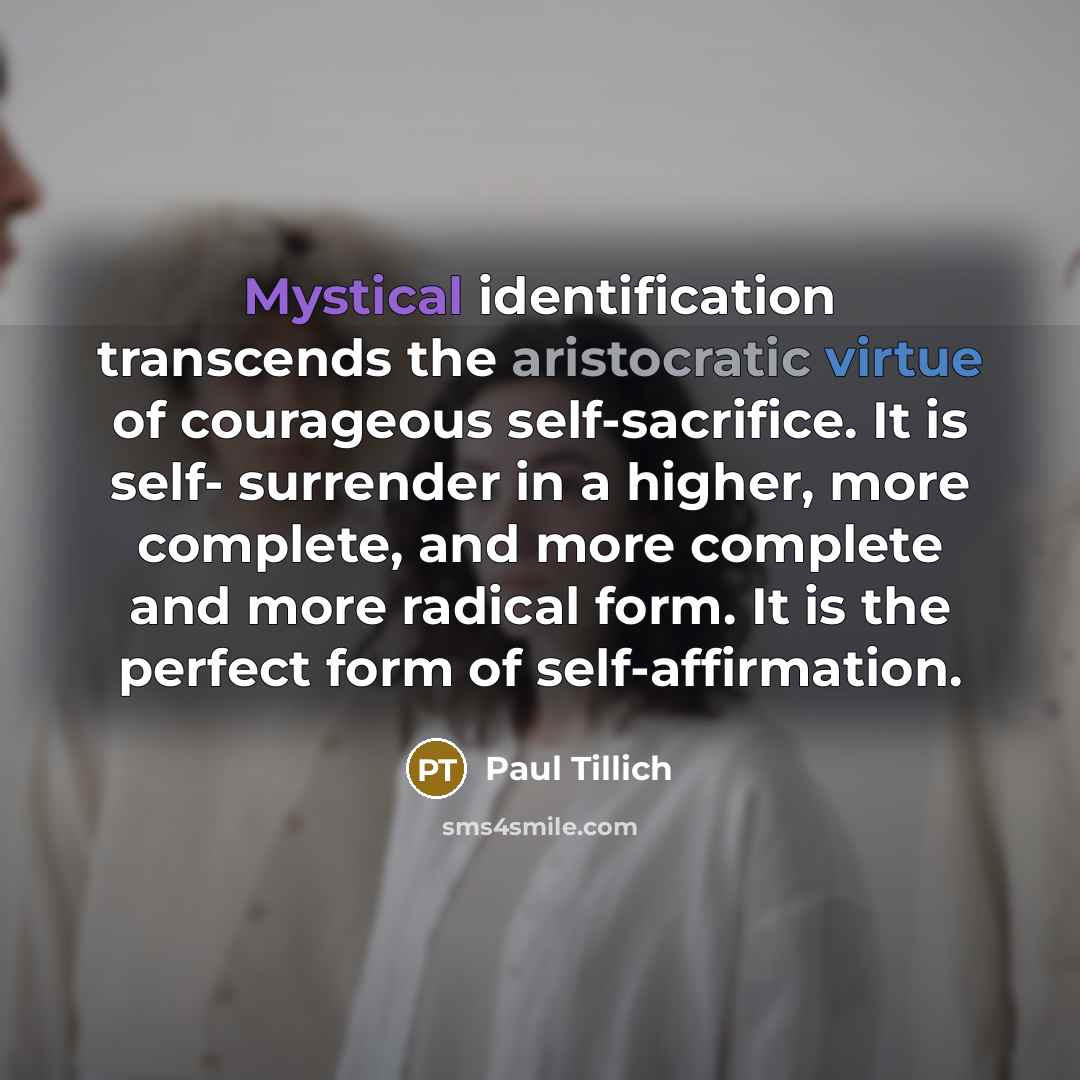 “Mystical identification transcends the aristocratic virtue of courageous self-sacrifice. It is self- surrender in a higher, more complete, and more complete and more radical form. It is the perfect form of self-affirmation.” quote by Paul Tillich