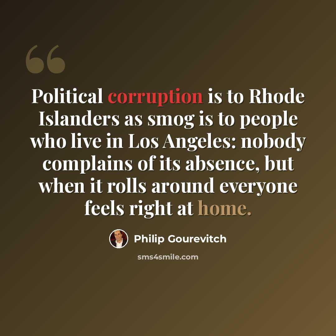 “Political corruption is to Rhode Islanders as smog is to people who live in Los Angeles: nobody complains of its absence, but when it rolls around everyone feels right at home.” quote by Philip Gourevitch