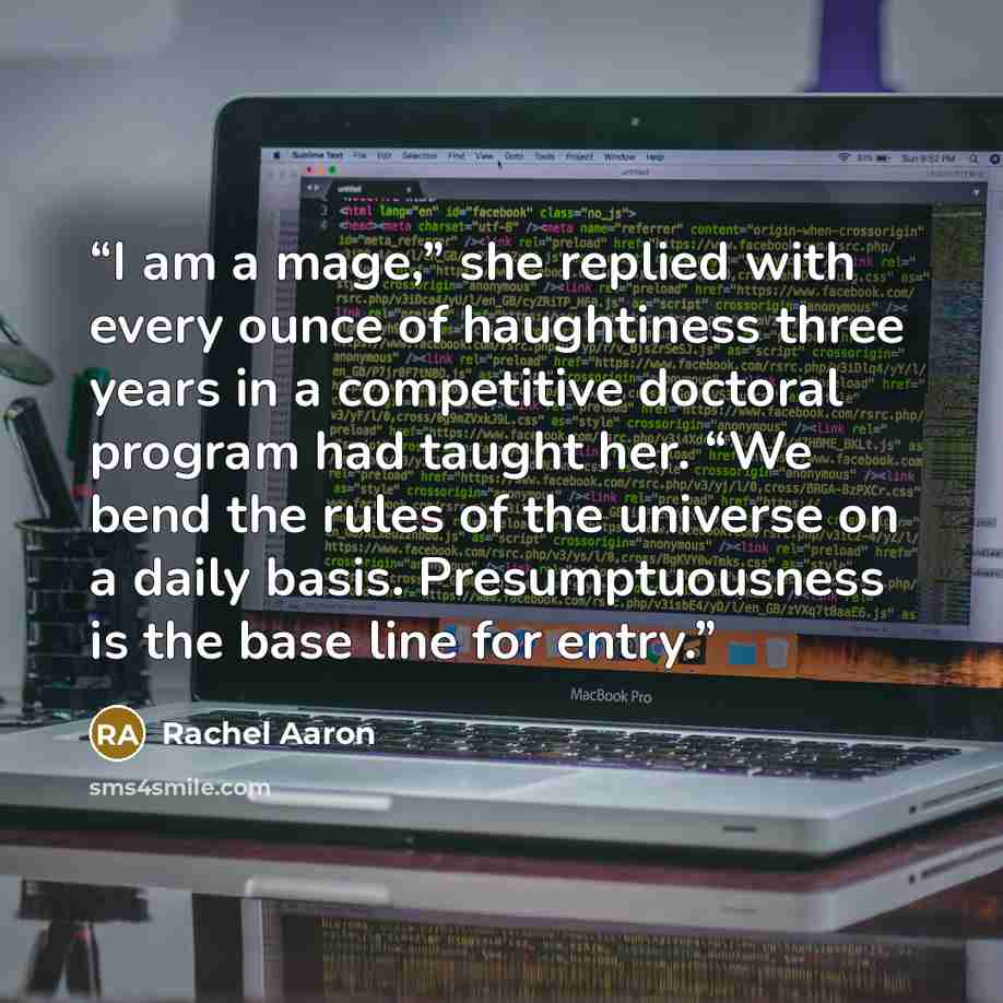 “I am a mage,” she replied with every ounce of haughtiness three years in a competitive doctoral program had taught her. “We bend the rules of the universe on a daily basis. Presumptuousness is the base line for entry.” quote by Rachel Aaron