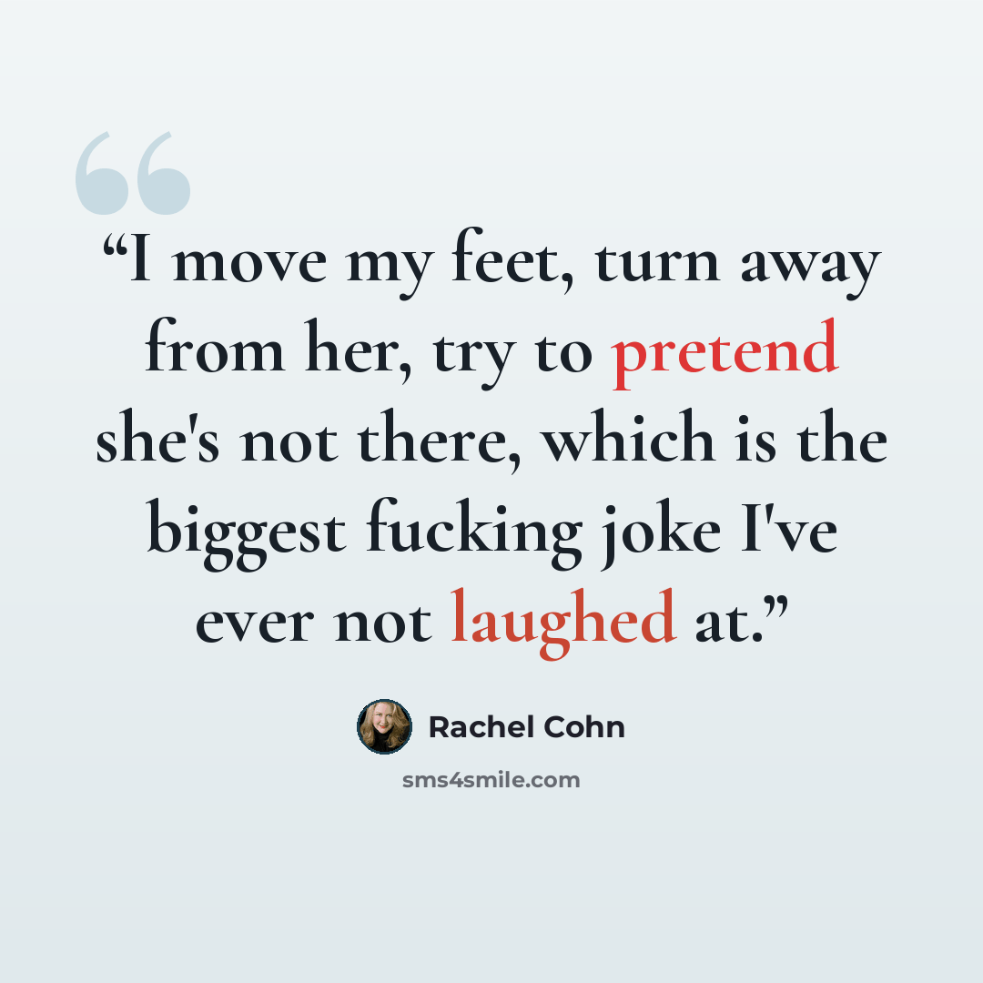 “I move my feet, turn away from her, try to pretend she's not there, which is the biggest fucking joke I've ever not laughed at.” quote by Rachel Cohn