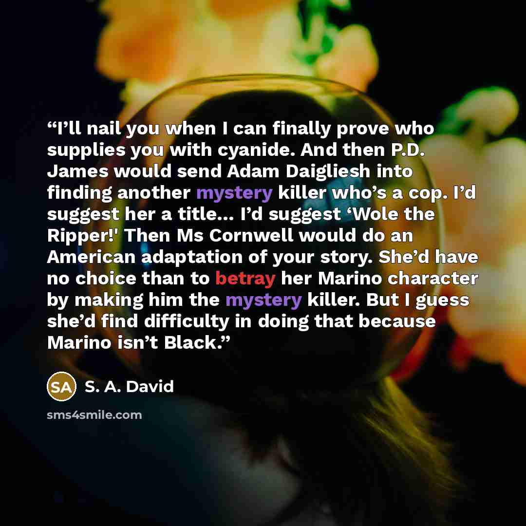 “I’ll nail you when I can finally prove who supplies you with cyanide. And then P.D. James would send Adam Daigliesh into finding another mystery killer who’s a cop. I’d suggest her a title… I’d suggest ‘Wole the Ripper!' Then Ms Cornwell would do an American adaptation of your story. She’d have no…” quote by S. A. David