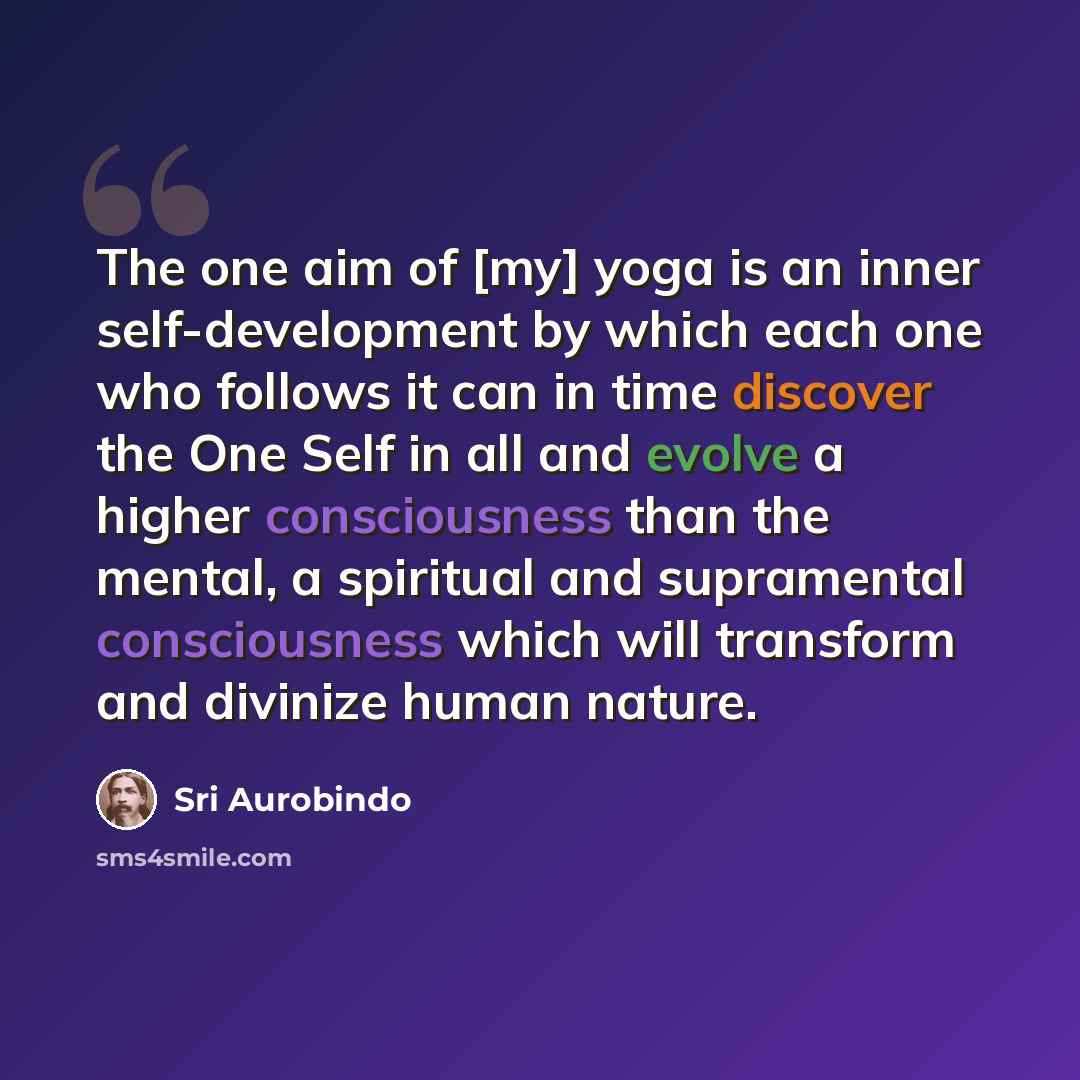 “The one aim of [my] yoga is an inner self-development by which each one who follows it can in time discover the One Self in all and evolve a higher consciousness than the mental, a spiritual and supramental consciousness which will transform and divinize human nature.” quote by Sri Aurobindo