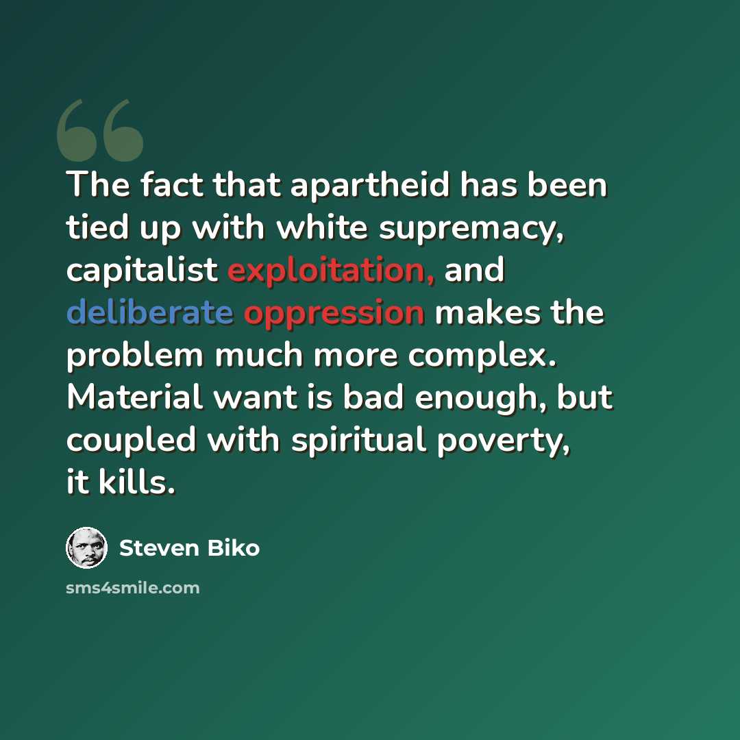 “The fact that apartheid has been tied up with white supremacy, capitalist exploitation, and deliberate oppression makes the problem much more complex. Material want is bad enough, but coupled with spiritual poverty, it kills.” quote by Steven Biko