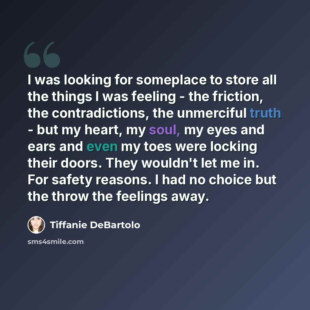 “I was looking for someplace to store all the things I was feeling - the friction, the contradictions, the unmerciful truth - but my heart, my soul, my eyes and ears and even my toes were locking their doors. They wouldn't let me in. For safety reasons. I had no choice but the throw the feelings…” quote by Tiffanie DeBartolo