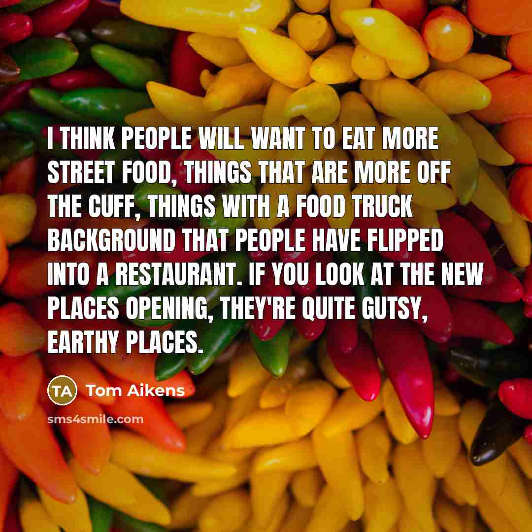“I think people will want to eat more street food, things that are more off the cuff, things with a food truck background that people have flipped into a restaurant. If you look at the new places opening, they're quite gutsy, earthy places.” quote by Tom Aikens