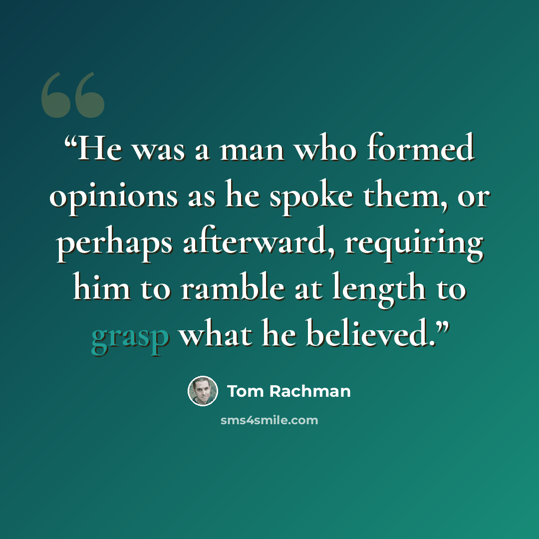 “He was a man who formed opinions as he spoke them, or perhaps afterward, requiring him to ramble at length to grasp what he believed.” quote by Tom Rachman