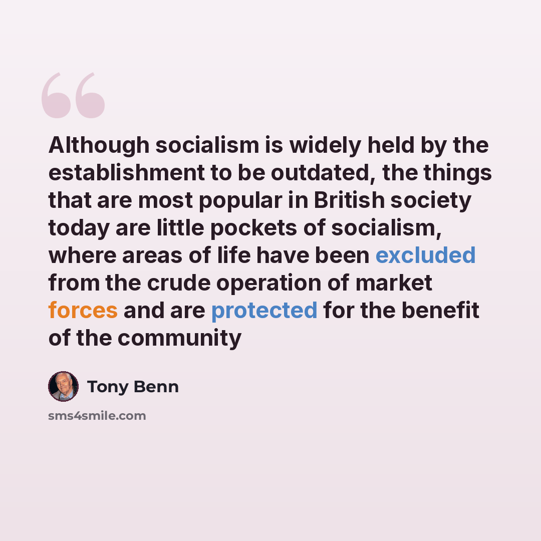 “Although socialism is widely held by the establishment to be outdated, the things that are most popular in British society today are little pockets of socialism, where areas of life have been excluded from the crude operation of market forces and are protected for the benefit of the community” quote by Tony Benn